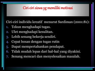 Ciri-ciri siswa yg memiliki motivasi
Ciri-ciri individu kreatif menurut Sardiman (2001:81):
1. Tekun menghadapi tugas.
2. Ulet menghadapi kesulitan.
3. Lebih senang bekerja sendiri.
4. Cepat bosan dengan tugas rutin
5. Dapat mempertahankan pendapat.
6. Tidak mudah lepas dari hal-hal yang diyakini.
7. Senang mencari dan menyelesaikan masalah.
 