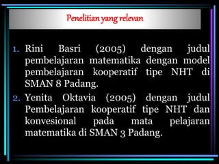 Penelitian yang relevan
1. Rini Basri (2005) dengan judul
pembelajaran matematika dengan model
pembelajaran kooperatif tipe NHT di
SMAN 8 Padang.
2. Yenita Oktavia (2005) dengan judul
Pembelajaran kooperatif tipe NHT dan
konvesional pada mata pelajaran
matematika di SMAN 3 Padang.
 