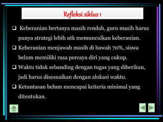 Refleksi siklus 1
 Keberanian bertanya masih rendah, guru masih harus
punya strategi lebih utk memunculkan keberanian.
 Keberanian menjawab masih di bawah 70%, siswa
belum memiliki rasa percaya diri yang cukup.
 Waktu tidak sebanding dengan tugas yang diberikan,
jadi harus disesuaikan dengan alokasi waktu.
 Ketuntasan belum mencapai kriteria minimal yang
ditentukan.
 