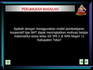 PERUMUSANMASALAH
Apakah dengan menggunakan model pembelajaran
kooperatif tipe NHT dapat meningkatkan motivasi belajar
matematika siswa kelas XII IPA 2 di SMA Negeri 11
Kabupaten Tebo?
 