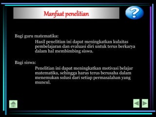 Manfaat penelitian
Bagi guru matematika:
Hasil penelitian ini dapat meningkatkan kulaitas
pembelajaran dan evaluasi diri untuk terus berkarya
dalam hal membimbing siswa.
Bagi siswa:
Penelitian ini dapat meningkatkan motivasi belajar
matematika, sehingga harus terus berusaha dalam
menemukan solusi dari setiap permasalahan yang
muncul.
 