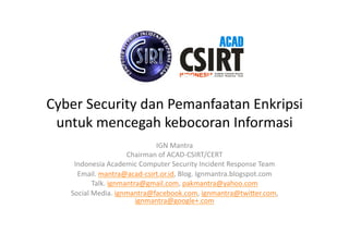 Cyber	
  Security	
  dan	
  Pemanfaatan	
  Enkripsi	
  
untuk	
  mencegah	
  kebocoran	
  Informasi	
  
IGN	
  Mantra	
  
Chairman	
  of	
  ACAD-­‐CSIRT/CERT	
  
Indonesia	
  Academic	
  Computer	
  Security	
  Incident	
  Response	
  Team	
  
Email.	
  mantra@acad-­‐csirt.or.id,	
  Blog.	
  Ignmantra.blogspot.com	
  
Talk.	
  ignmantra@gmail.com,	
  pakmantra@yahoo.com	
  
Social	
  Media.	
  ignmantra@facebook.com,	
  ignmantra@twiIer.com,	
  
ignmantra@google+.com	
  	
  

 