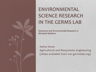 Adina	
  Howe	
  
Agricultural	
  and	
  Biosystems	
  Engineering	
  
(slides	
  available	
  from	
  ww.germslab.org)	
  
	
  
ENVIRONMENTAL	
  
SCIENCE	
  RESEARCH	
  
IN	
  THE	
  GERMS	
  LAB	
  
	
  
	
  
	
  
Genomics and Environmental Research in
Microbial Systems	
  
	
  
 