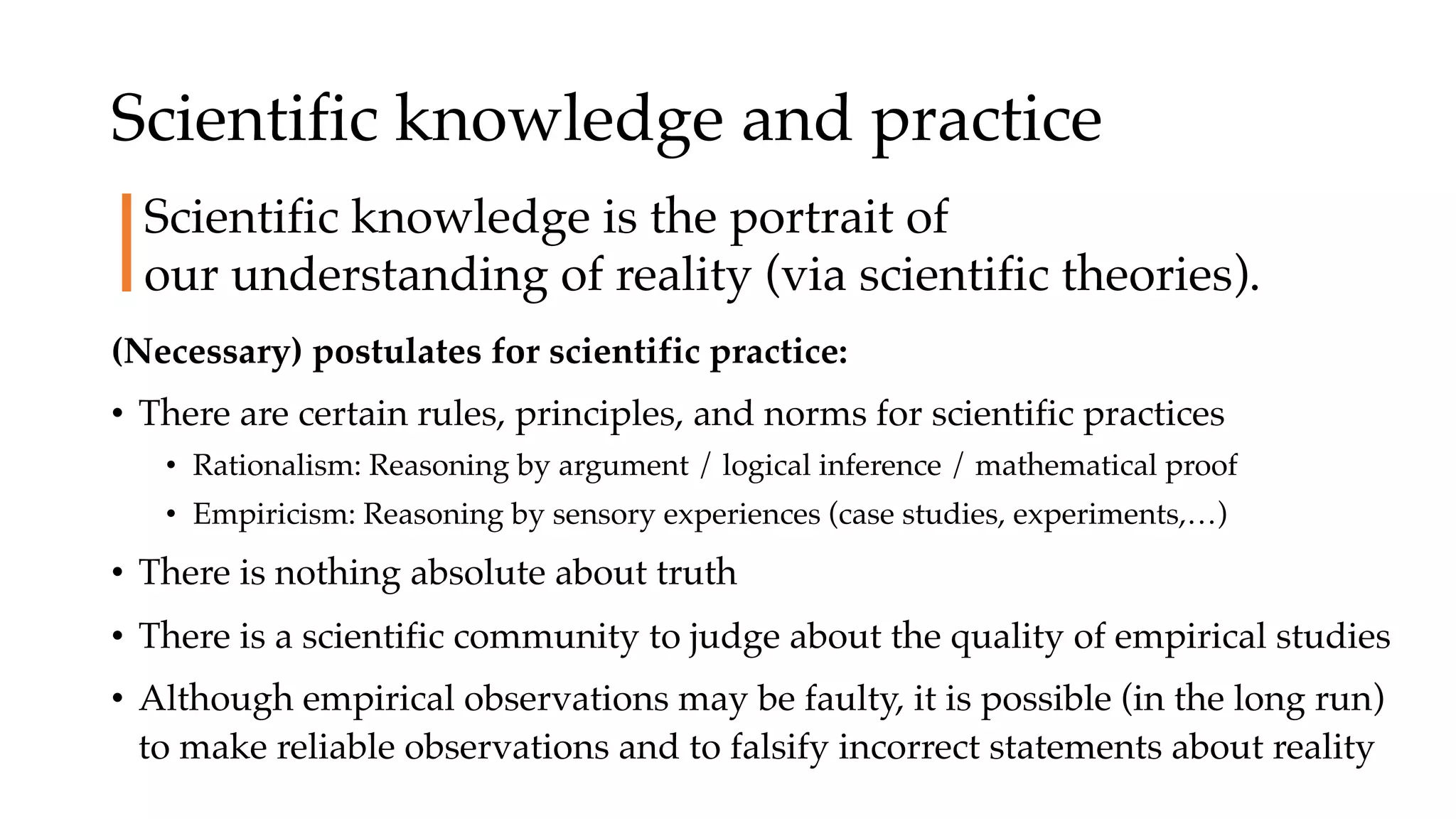 Scientific knowledge and practice
(Necessary) postulates for scientific practice:
• There are certain rules, principles, and norms for scientific practices
• Rationalism: Reasoning by argument / logical inference / mathematical proof
• Empiricism: Reasoning by sensory experiences (case studies, experiments,…)
• There is nothing absolute about truth
• There is a scientific community to judge about the quality of empirical studies
• Although empirical observations may be faulty, it is possible (in the long run)
to make reliable observations and to falsify incorrect statements about reality
Scientific knowledge is the portrait of
our understanding of reality (via scientific theories).
 