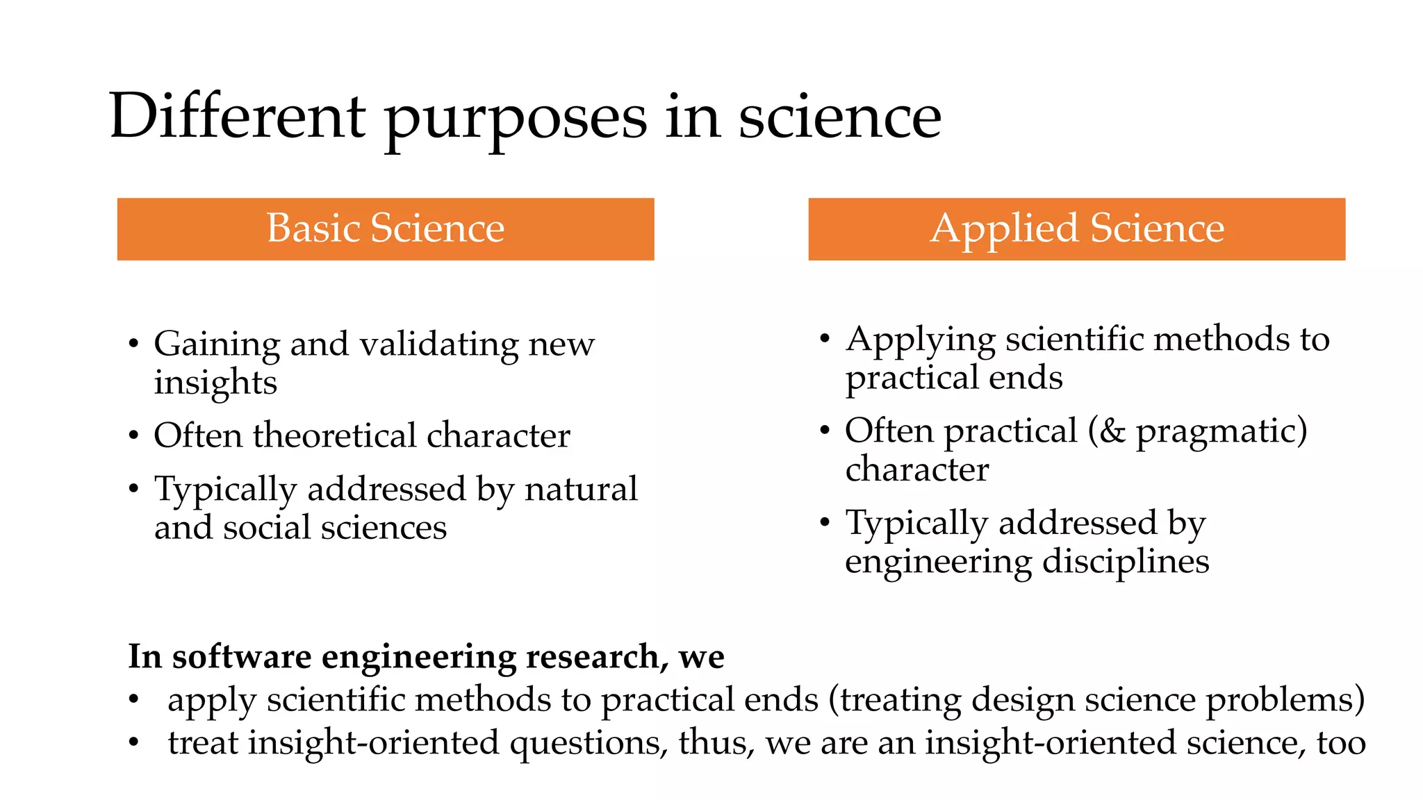 Different purposes in science
• Gaining and validating new
insights
• Often theoretical character
• Typically addressed by natural
and social sciences
Basic Science
• Applying scientific methods to
practical ends
• Often practical (& pragmatic)
character
• Typically addressed by
engineering disciplines
In software engineering research, we
• apply scientific methods to practical ends (treating design science problems)
• treat insight-oriented questions, thus, we are an insight-oriented science, too
Applied Science
 