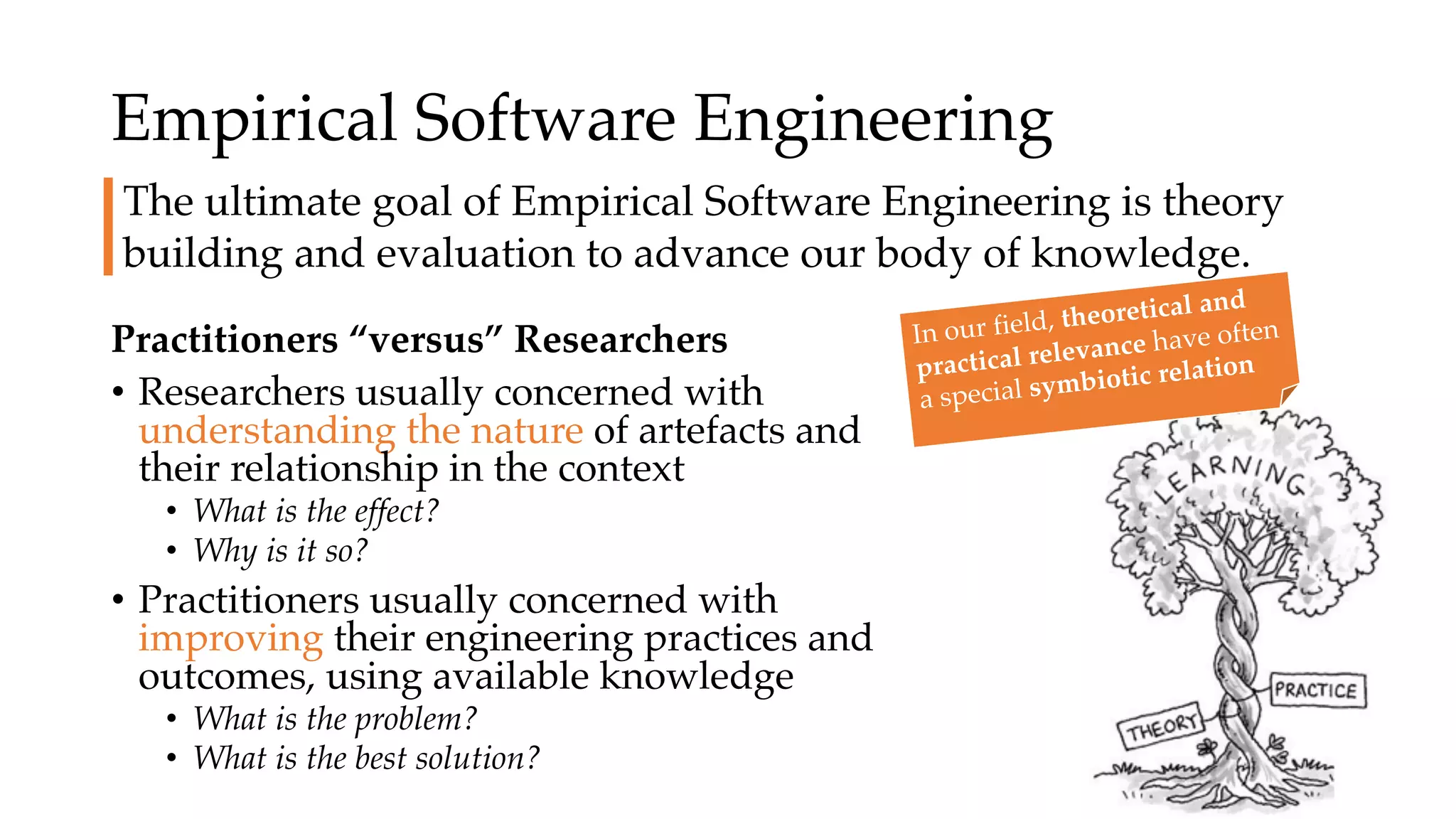 Empirical Software Engineering
Practitioners “versus” Researchers
• Researchers usually concerned with
understanding the nature of artefacts and
their relationship in the context
• What is the effect?
• Why is it so?
• Practitioners usually concerned with
improving their engineering practices and
outcomes, using available knowledge
• What is the problem?
• What is the best solution?
The ultimate goal of Empirical Software Engineering is theory
building and evaluation to advance our body of knowledge.
In our field, theoretical and
practical relevance have often
a special symbiotic relation
 