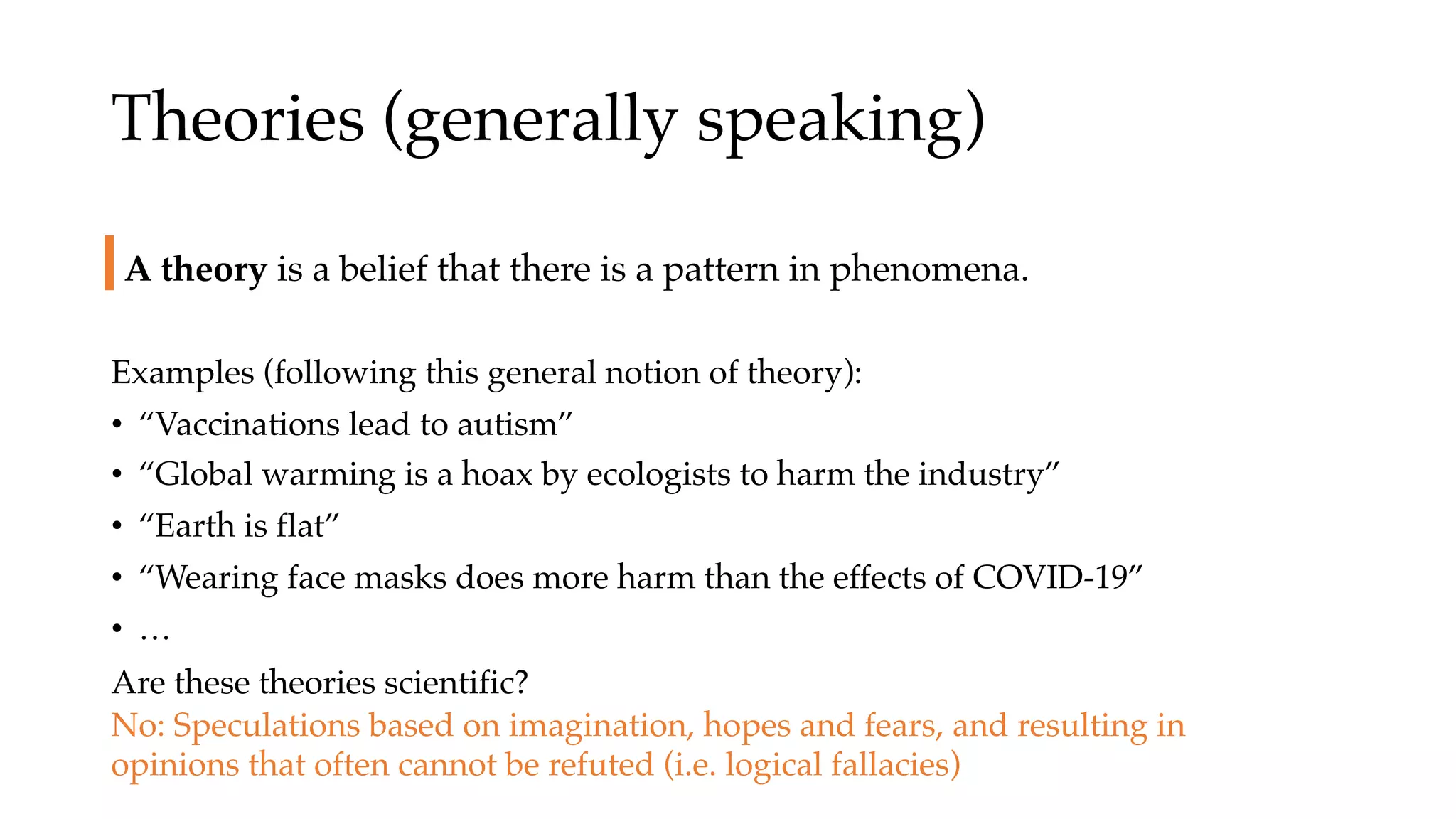Theories (generally speaking)
Examples (following this general notion of theory):
• “Vaccinations lead to autism”
• “Global warming is a hoax by ecologists to harm the industry”
• “Earth is flat”
• “Wearing face masks does more harm than the effects of COVID-19”
• …
A theory is a belief that there is a pattern in phenomena.
Are these theories scientific?
No: Speculations based on imagination, hopes and fears, and resulting in
opinions that often cannot be refuted (i.e. logical fallacies)
 