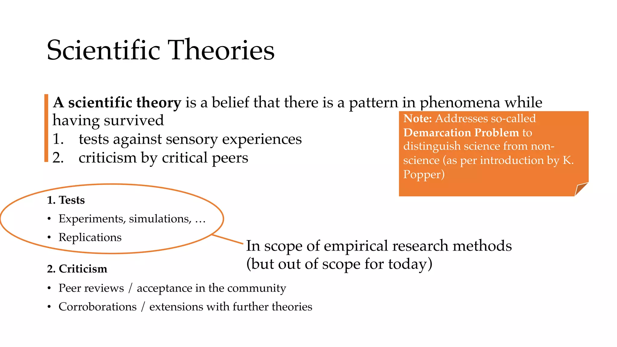 Scientific Theories
1. Tests
• Experiments, simulations, …
• Replications
2. Criticism
• Peer reviews / acceptance in the community
• Corroborations / extensions with further theories
A scientific theory is a belief that there is a pattern in phenomena while
having survived
1. tests against sensory experiences
2. criticism by critical peers
Note: Addresses so-called
Demarcation Problem to
distinguish science from non-
science (as per introduction by K.
Popper)
In scope of empirical research methods
(but out of scope for today)
 