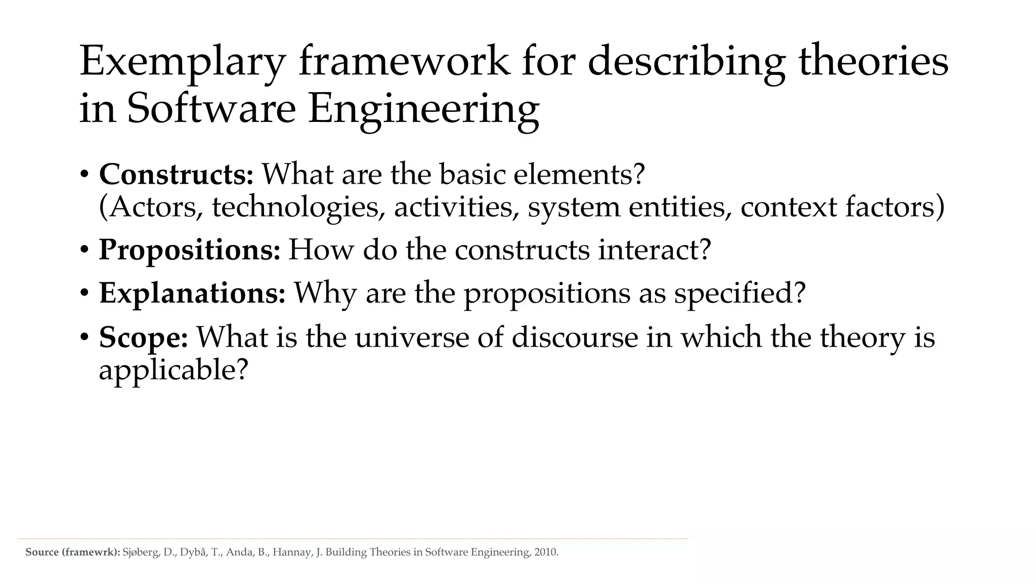 Exemplary framework for describing theories
in Software Engineering
• Constructs: What are the basic elements?
(Actors, technologies, activities, system entities, context factors)
• Propositions: How do the constructs interact?
• Explanations: Why are the propositions as specified?
• Scope: What is the universe of discourse in which the theory is
applicable?
Source (framewrk): Sjøberg, D., Dybå, T., Anda, B., Hannay, J. Building Theories in Software Engineering, 2010.
 