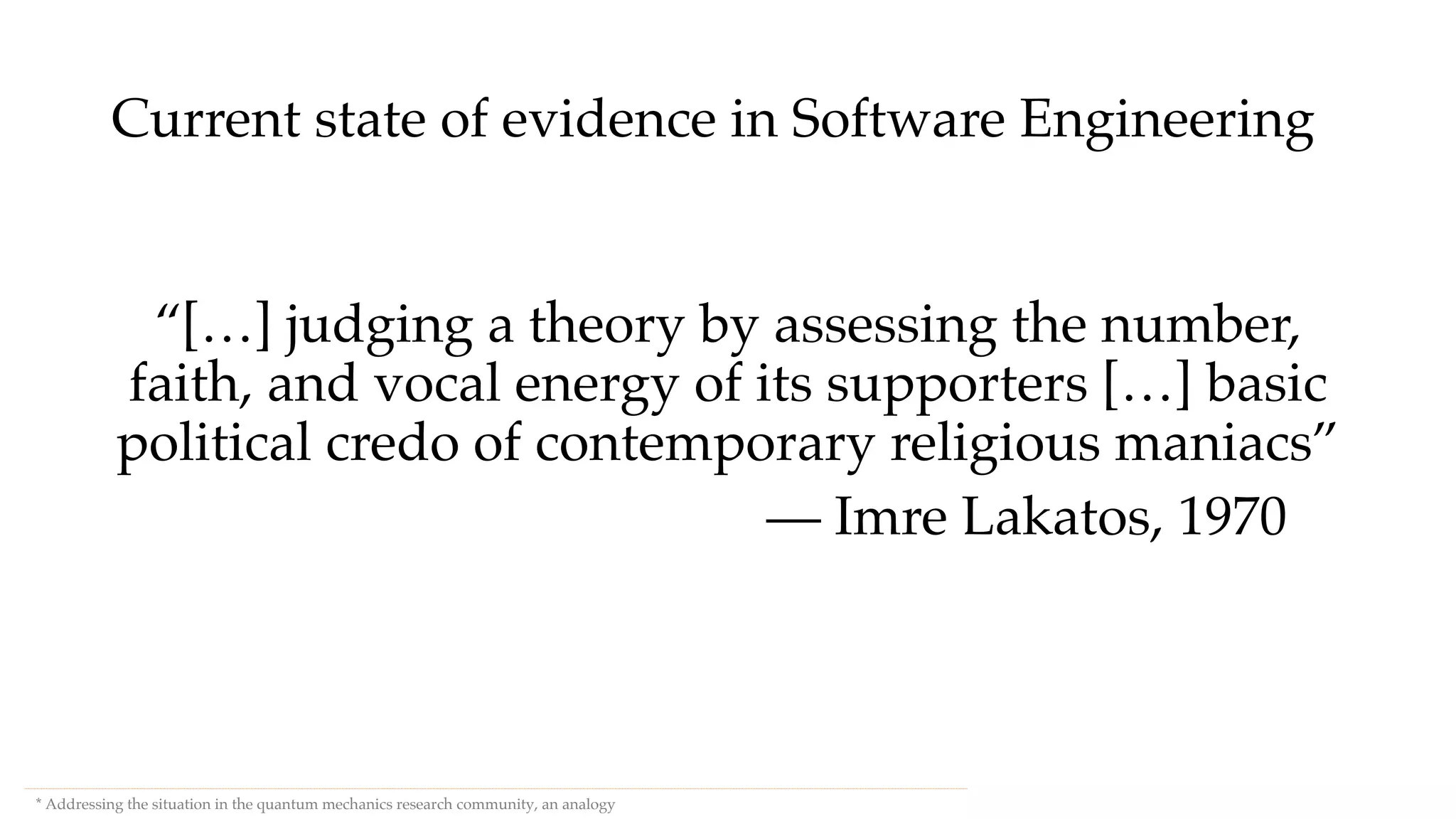 Current state of evidence in Software Engineering
“[…] judging a theory by assessing the number,
faith, and vocal energy of its supporters […] basic
political credo of contemporary religious maniacs”
— Imre Lakatos, 1970
* Addressing the situation in the quantum mechanics research community, an analogy
 