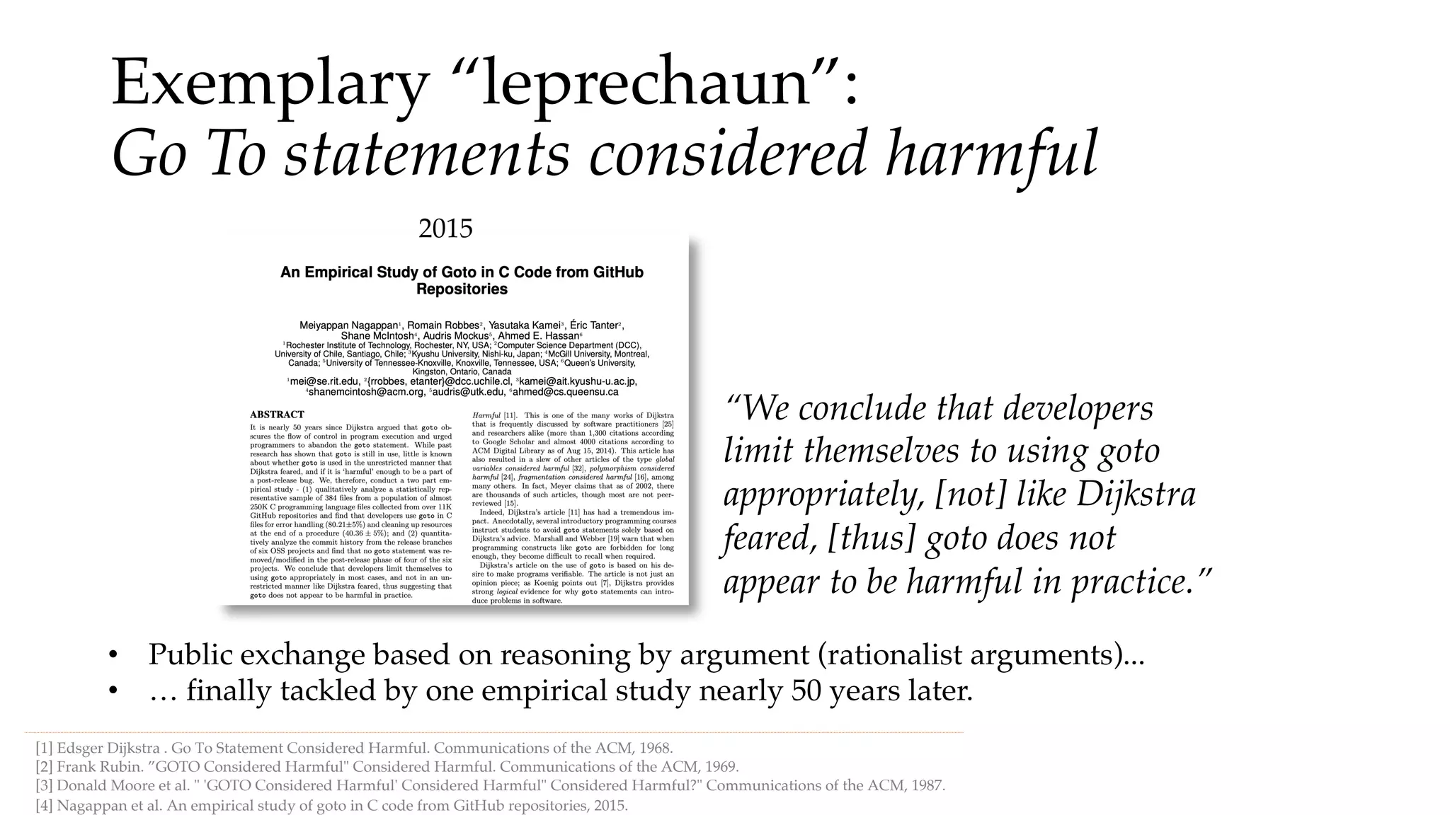 Exemplary “leprechaun”:
Go To statements considered harmful
[1] Edsger Dijkstra . Go To Statement Considered Harmful. Communications of the ACM, 1968.
• Public exchange based on reasoning by argument (rationalist arguments)...
[4] Nagappan et al. An empirical study of goto in C code from GitHub repositories, 2015.
[2] Frank Rubin. ”GOTO Considered Harmful" Considered Harmful. Communications of the ACM, 1969.
[3] Donald Moore et al. " 'GOTO Considered Harmful' Considered Harmful" Considered Harmful?" Communications of the ACM, 1987.
2015
• … finally tackled by one empirical study nearly 50 years later.
“We conclude that developers
limit themselves to using goto
appropriately, [not] like Dijkstra
feared, [thus] goto does not
appear to be harmful in practice.”
 