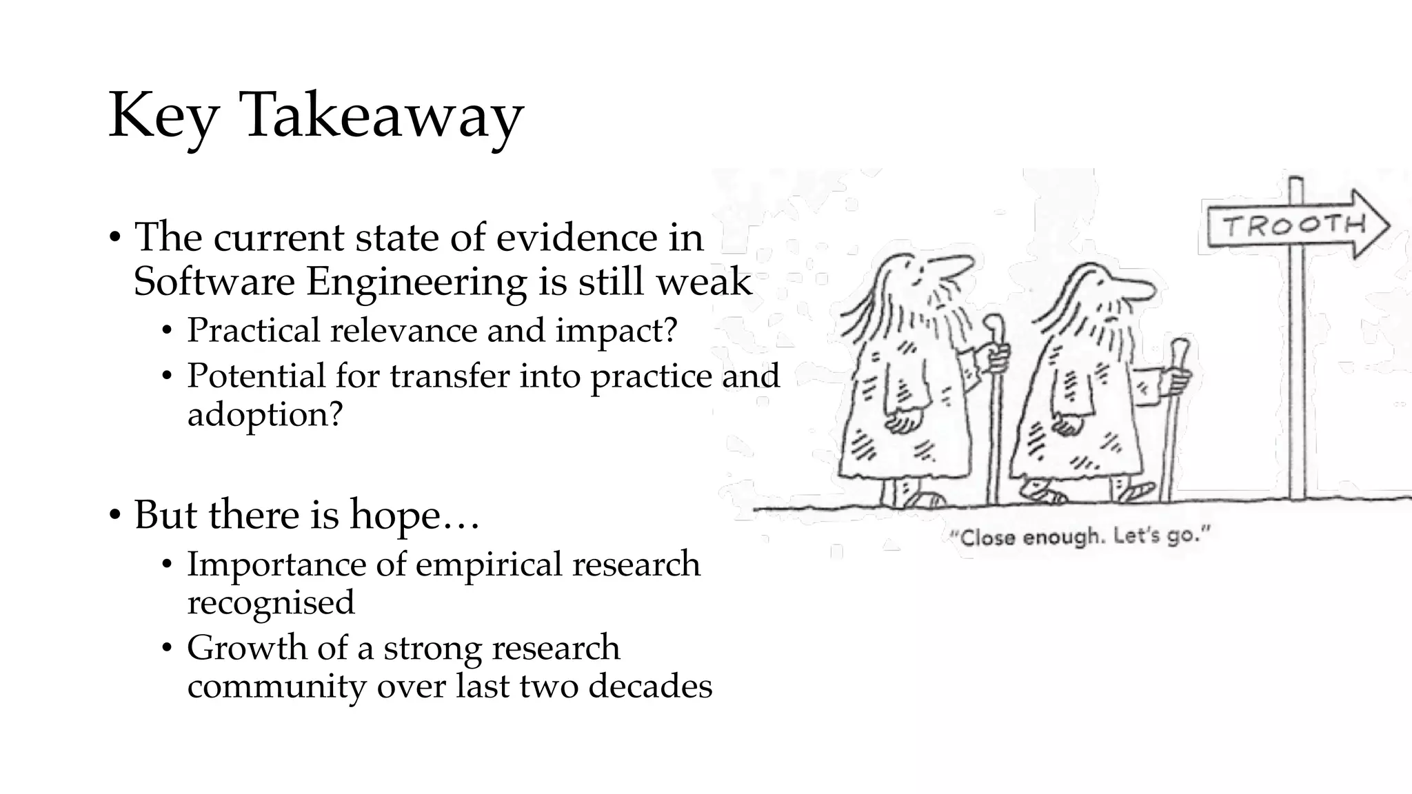 Key Takeaway
• The current state of evidence in
Software Engineering is still weak
• Practical relevance and impact?
• Potential for transfer into practice and
adoption?
• But there is hope…
• Importance of empirical research
recognised
• Growth of a strong research
community over last two decades
 