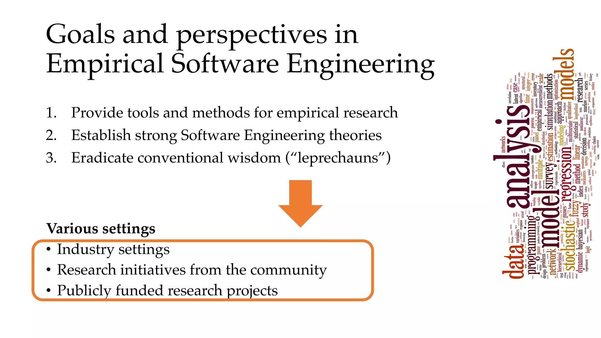 Goals and perspectives in
Empirical Software Engineering
1. Provide tools and methods for empirical research
2. Establish strong Software Engineering theories
3. Eradicate conventional wisdom (“leprechauns”)
Various settings
• Industry settings
• Research initiatives from the community
• Publicly funded research projects
 