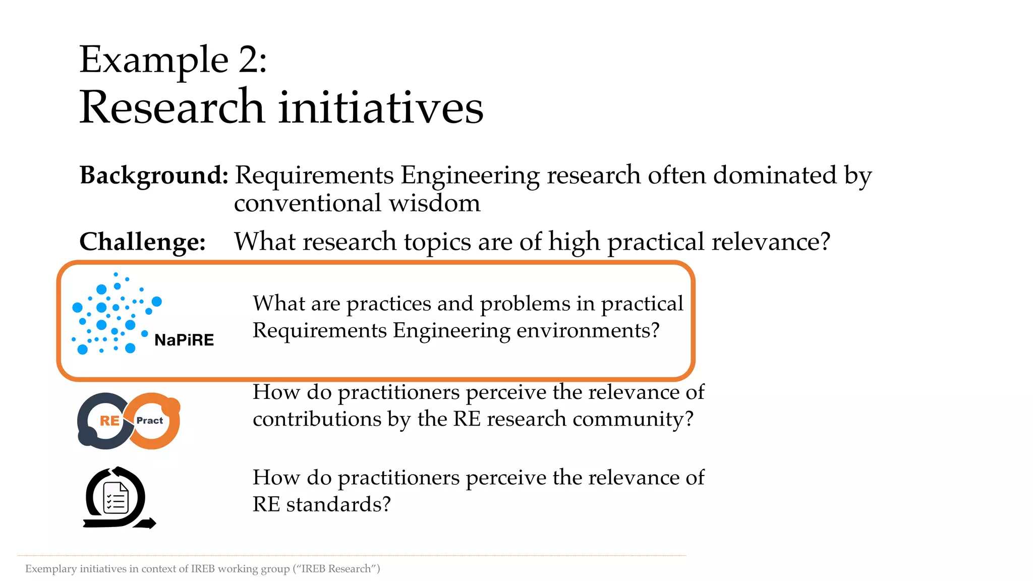 Example 2:
Research initiatives
Background: Requirements Engineering research often dominated by
conventional wisdom
Challenge: What research topics are of high practical relevance?
Exemplary initiatives in context of IREB working group (“IREB Research”)
NaPiRE
What are practices and problems in practical
Requirements Engineering environments?
How do practitioners perceive the relevance of
contributions by the RE research community?
How do practitioners perceive the relevance of
RE standards?
 