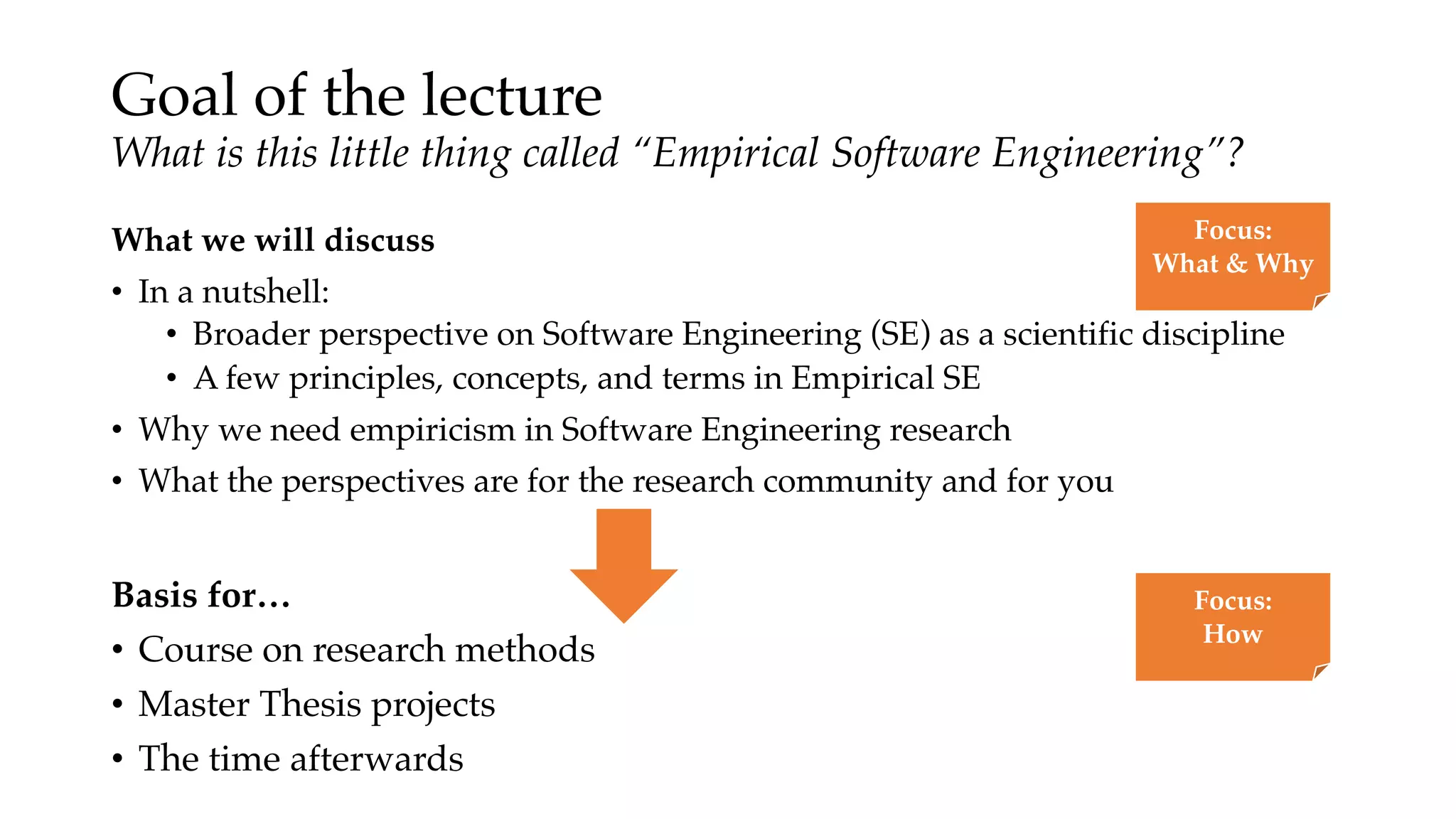 Goal of the lecture
What is this little thing called “Empirical Software Engineering”?
What we will discuss
• In a nutshell:
• Broader perspective on Software Engineering (SE) as a scientific discipline
• A few principles, concepts, and terms in Empirical SE
• Why we need empiricism in Software Engineering research
• What the perspectives are for the research community and for you
Focus:
What & Why
Basis for…
• Course on research methods
• Master Thesis projects
• The time afterwards
Focus:
How
 