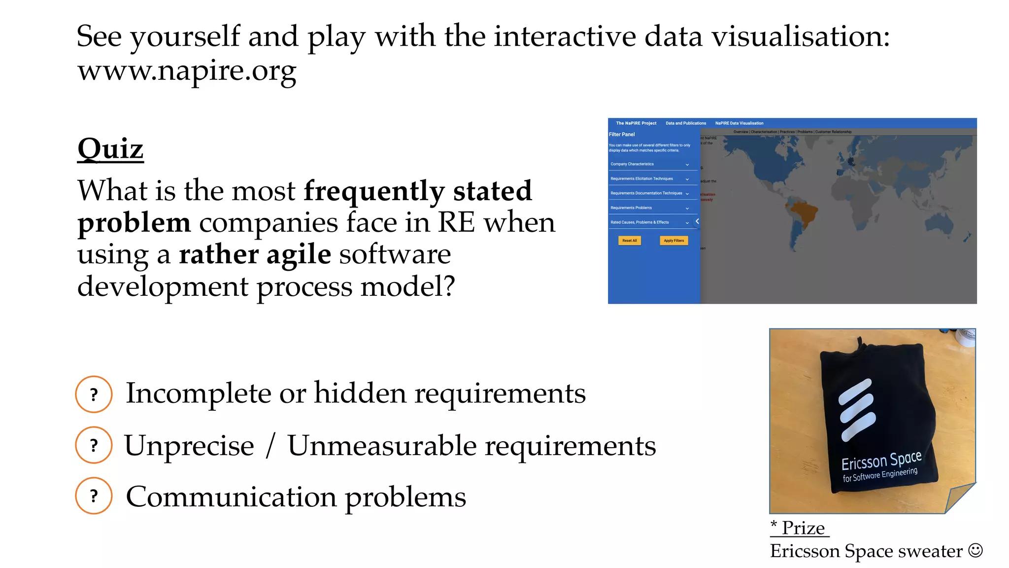Quiz
What is the most frequently stated
problem companies face in RE when
using a rather agile software
development process model?
?
Unprecise / Unmeasurable requirements
Incomplete or hidden requirements
Communication problems
?
?
See yourself and play with the interactive data visualisation:
www.napire.org
* Prize
Ericsson Space sweater J
 
