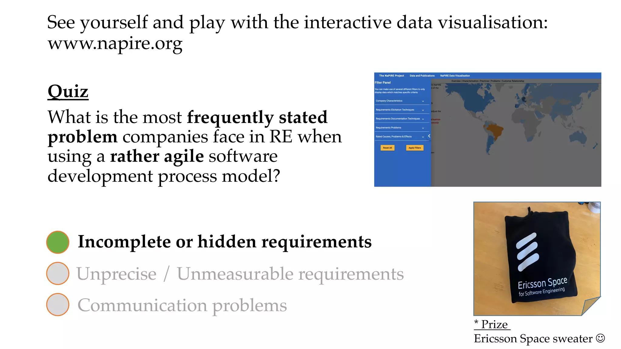 Quiz
What is the most frequently stated
problem companies face in RE when
using a rather agile software
development process model?
Unprecise / Unmeasurable requirements
Incomplete or hidden requirements
Communication problems
See yourself and play with the interactive data visualisation:
www.napire.org
* Prize
Ericsson Space sweater J
 