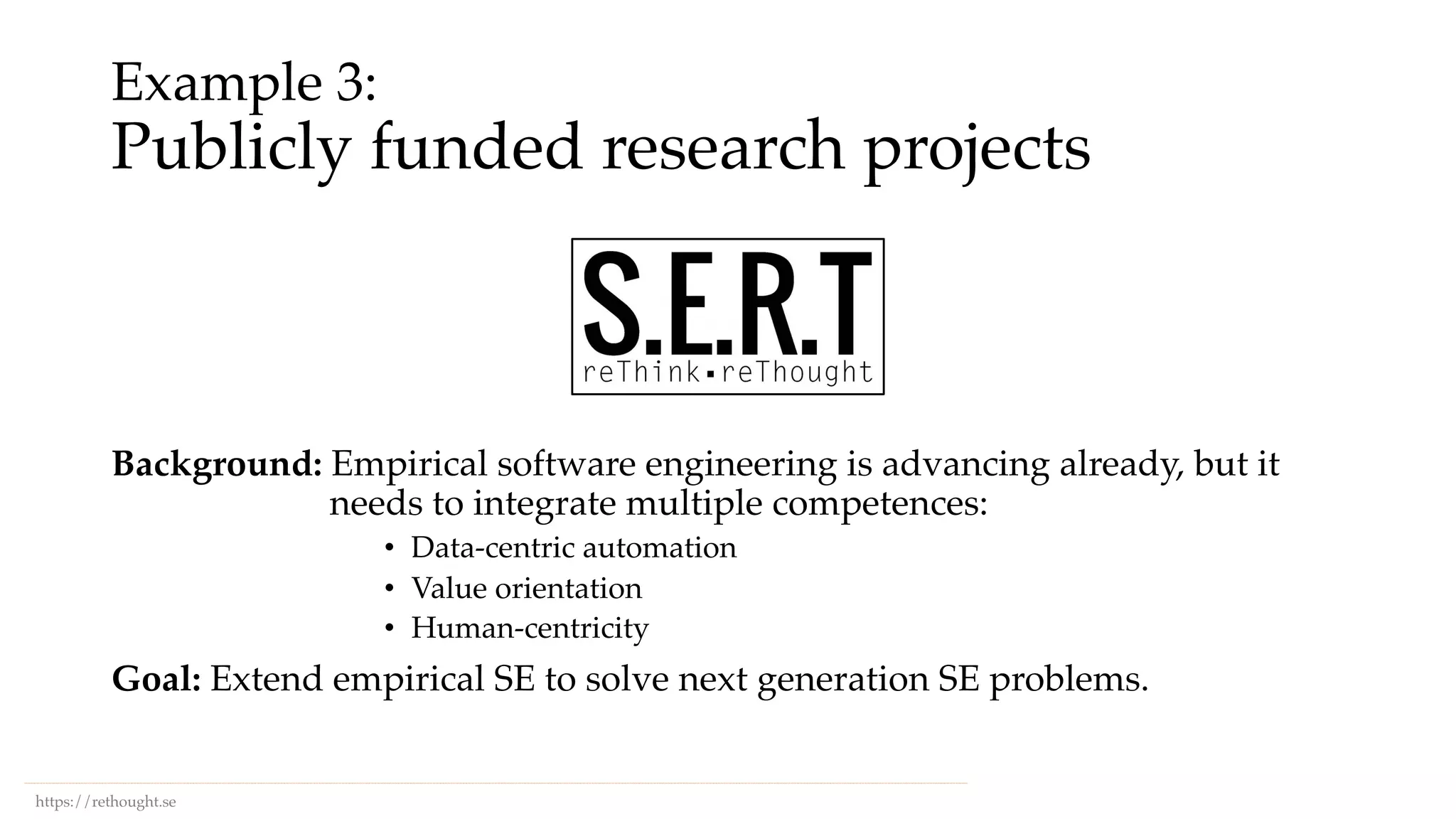 Example 3:
Publicly funded research projects
https://rethought.se
Background: Empirical software engineering is advancing already, but it
needs to integrate multiple competences:
• Data-centric automation
• Value orientation
• Human-centricity
Goal: Extend empirical SE to solve next generation SE problems.
 