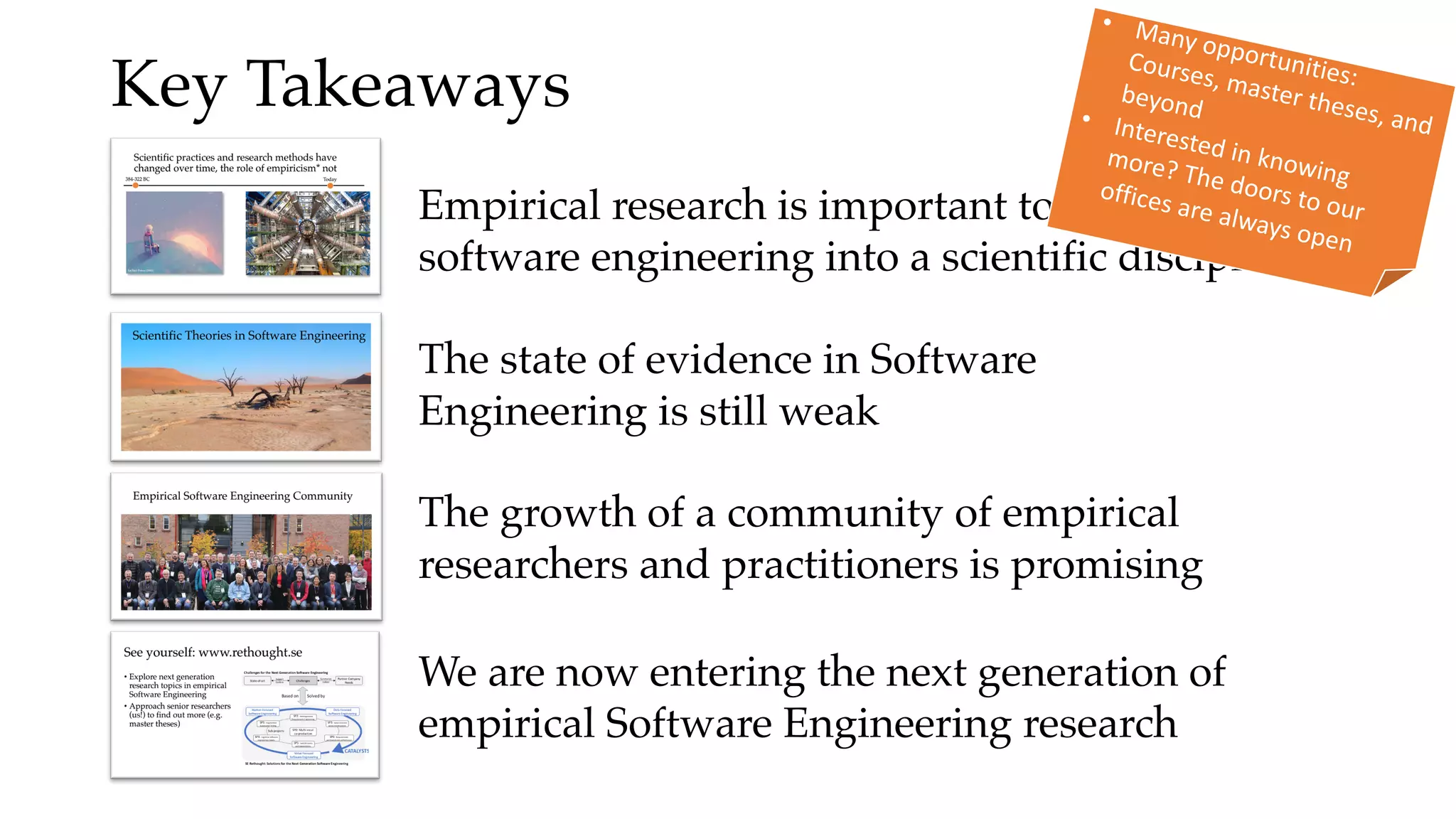Key Takeaways
Empirical research is important to turn
software engineering into a scientific discipline
The state of evidence in Software
Engineering is still weak
The growth of a community of empirical
researchers and practitioners is promising
We are now entering the next generation of
empirical Software Engineering research
• Many opportunities:
Courses, master theses, and
beyond• Interested in knowing
more? The doors to our
offices are always open
 