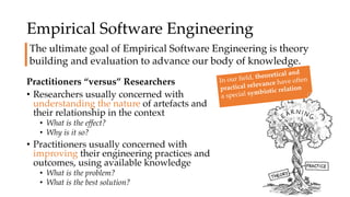 Empirical Software Engineering
Practitioners “versus” Researchers
• Researchers usually concerned with
understanding the nature of artefacts and
their relationship in the context
• What is the effect?
• Why is it so?
• Practitioners usually concerned with
improving their engineering practices and
outcomes, using available knowledge
• What is the problem?
• What is the best solution?
The ultimate goal of Empirical Software Engineering is theory
building and evaluation to advance our body of knowledge.
In our field, theoretical and
practical relevance have often
a special symbiotic relation
 