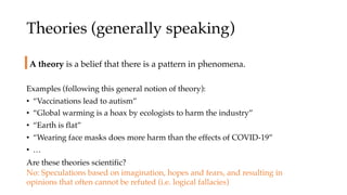 Theories (generally speaking)
Examples (following this general notion of theory):
• “Vaccinations lead to autism”
• “Global warming is a hoax by ecologists to harm the industry”
• “Earth is flat”
• “Wearing face masks does more harm than the effects of COVID-19”
• …
A theory is a belief that there is a pattern in phenomena.
Are these theories scientific?
No: Speculations based on imagination, hopes and fears, and resulting in
opinions that often cannot be refuted (i.e. logical fallacies)
 
