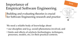 Importance of
Empirical Software Engineering
We need a reliable body of knowledge about
• our discipline and (e.g. social) phenomena involved, and
• limits and effects of artefacts (technologies, techniques,
processes, models, etc.) in their practical contexts.
Building and evaluating theories is crucial
for Software Engineering research and practice
Recap
 