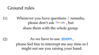 Ground rules
As we have to use ,
please feel free to interrupt me any time as I
might not see you raising your hand.
Whenever you have questions / remarks,
please don’t ask , but
share them with the whole group.
(1)
(2)
 
