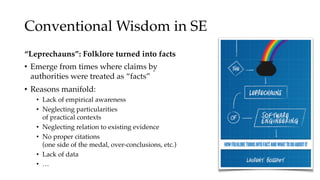 Conventional Wisdom in SE
“Leprechauns”: Folklore turned into facts
• Emerge from times where claims by
authorities were treated as “facts”
• Reasons manifold:
• Lack of empirical awareness
• Neglecting particularities
of practical contexts
• Neglecting relation to existing evidence
• No proper citations
(one side of the medal, over-conclusions, etc.)
• Lack of data
• …
 