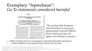 Exemplary “leprechaun”:
Go To statements considered harmful
[1] Edsger Dijkstra . Go To Statement Considered Harmful. Communications of the ACM, 1968.
• Public exchange based on reasoning by argument (rationalist arguments)...
[4] Nagappan et al. An empirical study of goto in C code from GitHub repositories, 2015.
[2] Frank Rubin. ”GOTO Considered Harmful" Considered Harmful. Communications of the ACM, 1969.
[3] Donald Moore et al. " 'GOTO Considered Harmful' Considered Harmful" Considered Harmful?" Communications of the ACM, 1987.
2015
• … finally tackled by one empirical study nearly 50 years later.
“We conclude that developers
limit themselves to using goto
appropriately, [not] like Dijkstra
feared, [thus] goto does not
appear to be harmful in practice.”
 