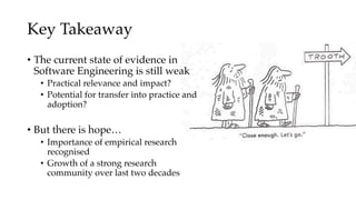Key Takeaway
• The current state of evidence in
Software Engineering is still weak
• Practical relevance and impact?
• Potential for transfer into practice and
adoption?
• But there is hope…
• Importance of empirical research
recognised
• Growth of a strong research
community over last two decades
 