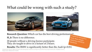 What could be wrong with such a study?
Research Question: Which car has the best driving performance?
H_0: There is no difference.
20 people without a driving licence participate.
They are taught to drive in a lecture of 2 hours.
Results: The BMW is significantly better than the Audi (p<0.01)
Adopted from: Dag I.K. Sjøberg, Keynote at the International Conference on Product-Focused SW Process Improvement 2016, Trondheim, Norway.
Image soruces: Manufacturer websites
Empirical research is
more than simplyapplying statistical
equations
 