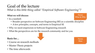 Goal of the lecture
What is this little thing called “Empirical Software Engineering”?
What we will discuss
• In a nutshell:
• Broader perspective on Software Engineering (SE) as a scientific discipline
• A few principles, concepts, and terms in Empirical SE
• Why we need empiricism in Software Engineering research
• What the perspectives are for the research community and for you
Focus:
What & Why
Basis for…
• Course on research methods
• Master Thesis projects
• The time afterwards
Focus:
How
 