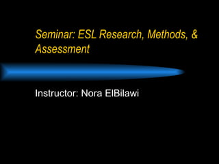 Seminar: ESL Research, Methods, & Assessment Instructor: Nora ElBilawi 