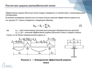 Расчетная ширина железобетонной полки
Эффективную ширину бетонных полок следует определять в соответствии с нижеследующими
положениями.
В сечении посередине пролета или на опоре полное значение эффективной ширины beff,
см. рисунок 5.1, можно определить следующим образом:
0eff eib b b   (1)
где b0 — расстояние между центрами выступающих объединительных деталей;
bei = Le/8— значение эффективной ширины бетонного пояса с каждой стороны
стенки, но не более геометрической ширины bi .
Рисунок 1. — Определение эффективной ширины
пояса
 