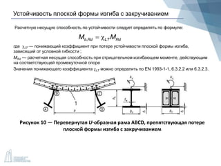 Устойчивость плоской формы изгиба с закручиванием
Расчетную несущую способность по устойчивости следует определять по формуле:
где LT — понижающий коэффициент при потере устойчивости плоской формы изгиба,
зависящий от условной гибкости ;
MRd — расчетная несущая способность при отрицательном изгибающем моменте, действующим
на соответствующей промежуточной опоре
Значения понижающего коэффициента LT можно определить по EN 1993-1-1, 6.3.2.2 или 6.3.2.3.
,b Rd LT RdM M 
Рисунок 10 — Перевернутая U-образная рама ABCD, препятствующая потере
плоской формы изгиба с закручиванием
 