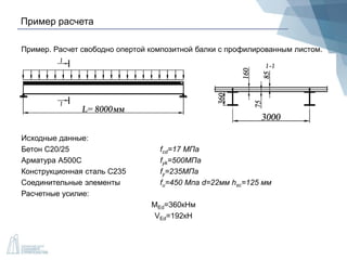Пример расчета
Пример. Расчет свободно опертой композитной балки с профилированным листом.
Исходные данные:
Бетон С20/25 fcd=17 МПа
Арматура А500С fyk=500МПа
Конструкционная сталь С235 fy=235МПа
Соединительные элементы fu=450 Мпа d=22мм hsc=125 мм
Расчетные усилие:
MEd=360кНм
VEd=192кН
 