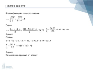 Пример расчета
Классификация стального сечение
Полка
1 класс
Стенка
1 класс
Сечения принадлежит к 1 классу
235 235
1
235yf
   
2 145 7,5 2 14
54,75
2 2
a wb t r
c
     
  
54.75
4.45 9 9
12.3f
c
t
    
2 2 360 2 12.3 2 14 307.4a fc d h t r           
307.4
40.99 72 72
7.5w
c
t
    
 