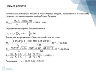 Пример расчета
Расчетный изгибающий момент в пластической стадии , приложенный к стальному
сечению, до начала совместной работы с бетоном
Эффективная ширина бетонного пояса
Принимаем
.
, ,
891.6 235
209.5
1
pl y y
p a Rd
M
W f
M кНм

  

l
0
8
0 (2 ) 2
8
eff eib b b м     
Расчетная несущую способность стад-болтов на сдвиг
   2 2
3
0,8 / 4 0,8 450 3,14 22 / 4
10 109,4
1,25
u
Rd
V
f d
P кН
   
   

2 2 3
3
0,29 0,29 1,0 22 25 31 10
10 98,95
1,25
ck cm
Rd
V
d f E
P кН
      
   

00,7 0,7 73 145
1 1 0,63 1
75 751
sc
t
p pr
b h
k
h hn
   
                
98,95 0,63 62,3RdP кН  
 