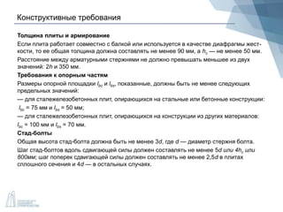 Конструктивные требования
Толщина плиты и армирование
Если плита работает совместно с балкой или используется в качестве диафрагмы жест-
кости, то ее общая толщина должна составлять не менее 90 мм, а hc — не менее 50 мм.
Расстояние между арматурными стержнями не должно превышать меньшее из двух
значений: 2h и 350 мм.
Требования к опорным частям
Размеры опорной площадки lbc и lbs, показанные, должны быть не менее следующих
предельных значений:
— для сталежелезобетонных плит, опирающихся на стальные или бетонные конструкции:
lbc = 75 мм и lbs = 50 мм;
— для сталежелезобетонных плит, опирающихся на конструкции из других материалов:
lbc = 100 мм и lbs = 70 мм.
Стад-болты
Общая высота стад-болта должна быть не менее 3d, где d — диаметр стержня болта.
Шаг стад-болтов вдоль сдвигающей силы должен составлять не менее 5d или 4hc или
800мм; шаг поперек сдвигающей силы должен составлять не менее 2,5d в плитах
сплошного сечения и 4d — в остальных случаях.
 