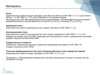 Материалы
Бетон
Характеристики свойств следует принимать для обычного бетона по EN 1992-1-1, 3.1, а для легкого
бетона — по EN 1992-1-1, 11.3, если в Еврокоде 4 не оговорены другие.
Настоящая часть EN 1994 предназначена для проектирования сталежелезобетонных конструкций с
применением бетона классов прочности не ниже С20/25 и LC20/22 и не выше С60/75 и LC60/66.
Арматурная сталь
Характеристики свойств арматурной стали следует принимать по EN 1992-1-1, 3.2.
Конструкционная сталь
Характеристики свойств конструкционной стали следует определять по EN 1993-1-1, 3.1 и 3.2.
Правила настоящей части EN 1994 применимы для конструкций из стали с номинальным значением
предела текучести не более 460 Н/мм2.
Соединительные элементы
Требования к крепежным изделиям и сварочным материалам принимают по EN 1993-1-8.
Следует ссылаться на EN 13918.
Стальной профилированный лист для сталежелезобетонных плит перекрытий зданий
Характеристики свойств следует принимать по EN 1993-1-3, 3.1 и 3.2.
Примечание — Рекомендуемое минимальное значение номинальной толщины t стальных листов
составляет 0,70 мм.
 