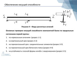 Обеспечение несущей способности
Рисунок 4 —Виды расчетных сечений
Основные проверки несущий способности композитной балки по предельным
состояниям первой группы:
1. по нормальным сечениям (разрез 1-1)
2. на вертикальный срез (разрез 2-2)
3. на горизонтальный срез соединительные элементов (разрез 3-3)
4. на горизонтальный срез бетонного пояса (разрез 4-4)
5. на устойчивость плоской формы изгиба с закручиванием (разрез 5-5)
 