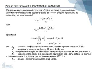 Расчетная несущая способность стад-болтов
Расчетную несущую способность стад-болтов на сдвиг, привариваемых
автоматической сваркой в соответствии с EN 14555, следует принимать по
меньшему из двух значений
2
0,8 / 4u
Rd
V
f d
P



2
0,29 ck cm
Rd
V
d f E
P
 


или
принимая
0,2 1sch
d
 
    
 
— при 3  hsc/d  4
 =1 — при hsc/d > 4,
где — частный коэффициент безопасности.Рекомендуемое значение 1,25 ;
d — диаметр стержня стад-болта, 16 мм  d  25 мм;
fu — временное сопротивление стали анкера на растяжение, но не более500МПа;
fck — характеристическое значение цилиндрической прочности бетона на сжатие
в рассматриваемом возрасте, плотностью не менее 1750 кг/м3;
hsc — общая номинальная высота стад-болта.
V
 