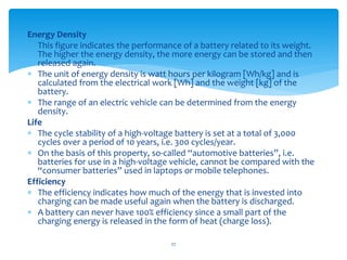 Energy Density
 This figure indicates the performance of a battery related to its weight.
The higher the energy density, the more energy can be stored and then
released again.
 The unit of energy density is watt hours per kilogram [Wh/kg] and is
calculated from the electrical work [Wh] and the weight [kg] of the
battery.
 The range of an electric vehicle can be determined from the energy
density.
Life
 The cycle stability of a high-voltage battery is set at a total of 3,000
cycles over a period of 10 years, i.e. 300 cycles/year.
 On the basis of this property, so-called “automotive batteries”, i.e.
batteries for use in a high-voltage vehicle, cannot be compared with the
“consumer batteries” used in laptops or mobile telephones.
Efficiency
 The efficiency indicates how much of the energy that is invested into
charging can be made useful again when the battery is discharged.
 A battery can never have 100% efficiency since a small part of the
charging energy is released in the form of heat (charge loss).
27
 