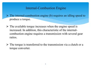 Internal-Combustion Engine
 The internal-combustion engine (b) requires an idling speed to
produce a torque.
 The available torque increases when the engine speed is
increased. In addition, this characteristic of the internal-
combustion engine requires a transmission with several gear
ratios.
 The torque is transferred to the transmission via a clutch or a
torque converter.
9
 