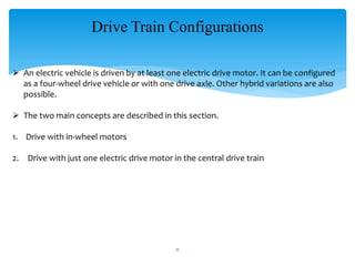 Drive Train Configurations
 An electric vehicle is driven by at least one electric drive motor. It can be configured
as a four-wheel drive vehicle or with one drive axle. Other hybrid variations are also
possible.
 The two main concepts are described in this section.
1. Drive with in-wheel motors
2. Drive with just one electric drive motor in the central drive train
11
 