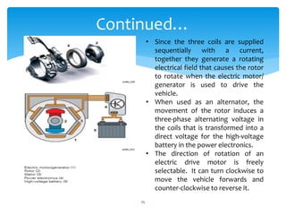 • Since the three coils are supplied
sequentially with a current,
together they generate a rotating
electrical field that causes the rotor
to rotate when the electric motor/
generator is used to drive the
vehicle.
• When used as an alternator, the
movement of the rotor induces a
three-phase alternating voltage in
the coils that is transformed into a
direct voltage for the high-voltage
battery in the power electronics.
• The direction of rotation of an
electric drive motor is freely
selectable. It can turn clockwise to
move the vehicle forwards and
counter-clockwise to reverse it.
Continued…
25
 