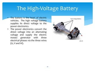 • The battery is the heart of electric
vehicles. The high voltage battery
supplies its direct voltage to the
power electronics.
• The power electronics convert the
direct voltage into an alternating
voltage and supply the electric
motor/ generator with three
electrical phases via the three wires
(U, V and W).
The High-Voltage Battery
26
 