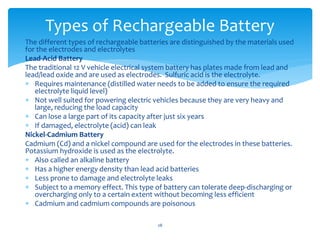The different types of rechargeable batteries are distinguished by the materials used
for the electrodes and electrolytes
Lead-Acid Battery
The traditional 12 V vehicle electrical system battery has plates made from lead and
lead/lead oxide and are used as electrodes. Sulfuric acid is the electrolyte.
 Requires maintenance (distilled water needs to be added to ensure the required
electrolyte liquid level)
 Not well suited for powering electric vehicles because they are very heavy and
large, reducing the load capacity
 Can lose a large part of its capacity after just six years
 If damaged, electrolyte (acid) can leak
Nickel-Cadmium Battery
Cadmium (Cd) and a nickel compound are used for the electrodes in these batteries.
Potassium hydroxide is used as the electrolyte.
 Also called an alkaline battery
 Has a higher energy density than lead acid batteries
 Less prone to damage and electrolyte leaks
 Subject to a memory effect. This type of battery can tolerate deep-discharging or
overcharging only to a certain extent without becoming less efficient
 Cadmium and cadmium compounds are poisonous
Types of Rechargeable Battery
28
 