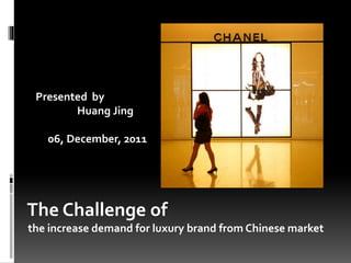 The Challenge of
the increase demand for luxury brand from Chinese market
Presented by
Huang Jing
06, December, 2011
 