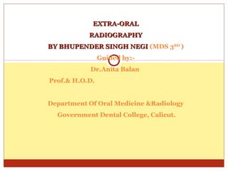 EXTRA-ORALEXTRA-ORAL
RADIOGRAPHYRADIOGRAPHY
BY BHUPENDER SINGH NEGIBY BHUPENDER SINGH NEGI (MDS 3RD
)
Guided by:-
Dr.Anita Balan
Prof.& H.O.D.
Department Of Oral Medicine &Radiology
Government Dental College, Calicut.
 